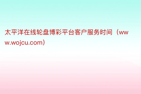 太平洋在线轮盘博彩平台客户服务时间（www.wojcu.com）
