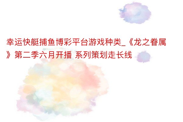幸运快艇捕鱼博彩平台游戏种类_《龙之眷属》第二季六月开播 系列策划走长线