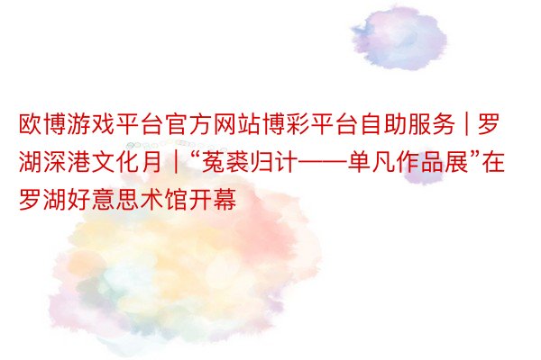 欧博游戏平台官方网站博彩平台自助服务 | 罗湖深港文化月｜“菟裘归计——单凡作品展”在罗湖好意思术馆开幕