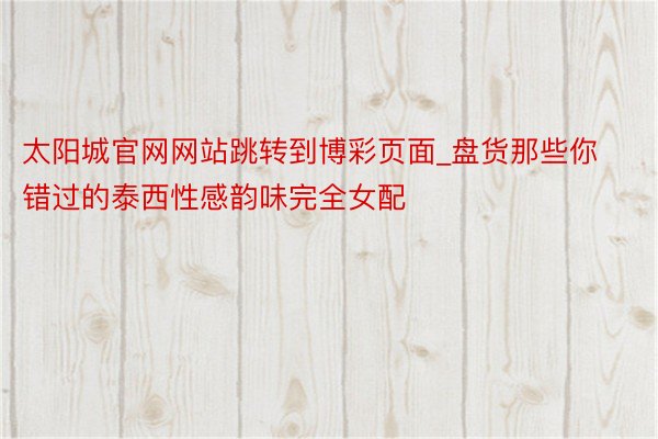 太阳城官网网站跳转到博彩页面_盘货那些你错过的泰西性感韵味完全女配