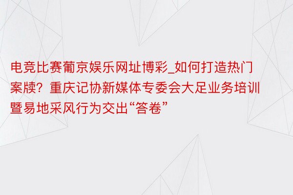 电竞比赛葡京娱乐网址博彩_如何打造热门案牍？重庆记协新媒体专委会大足业务培训暨易地采风行为交出“答卷”