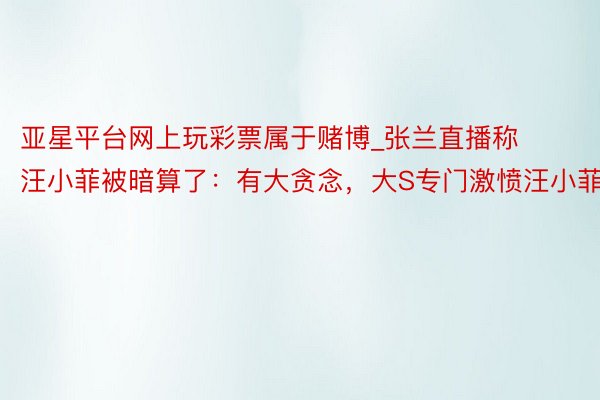 亚星平台网上玩彩票属于赌博_张兰直播称汪小菲被暗算了:有大贪念,大S专门激愤汪小菲