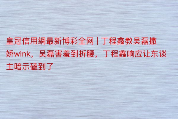 皇冠信用網最新博彩全网 | 丁程鑫教吴磊撒娇wink，吴磊害羞到折腰，丁程鑫响应让东谈主暗示磕到了