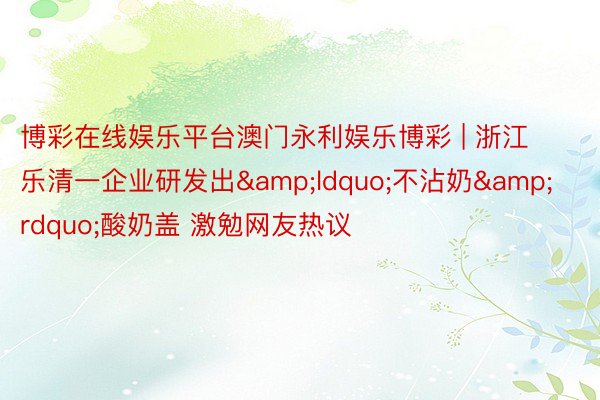 博彩在线娱乐平台澳门永利娱乐博彩 | 浙江乐清一企业研发出&ldquo;不沾奶&rdquo;酸奶盖 激勉网友热议