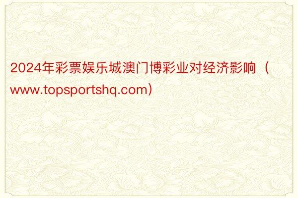 2024年彩票娱乐城澳门博彩业对经济影响（www.topsportshq.com）