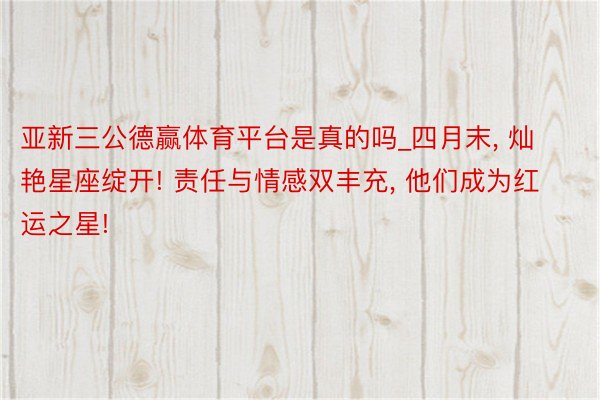 亚新三公德赢体育平台是真的吗_四月末, 灿艳星座绽开! 责任与情感双丰充, 他们成为红运之星!