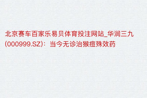 北京赛车百家乐易贝体育投注网站_华润三九(000999.SZ)：当今无诊治猴痘殊效药