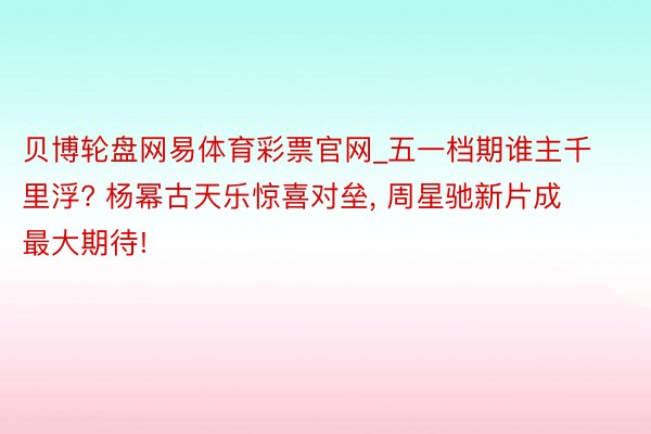 贝博轮盘网易体育彩票官网_五一档期谁主千里浮? 杨幂古天乐惊喜对垒, 周星驰新片成最大期待!