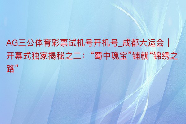 AG三公体育彩票试机号开机号_成都大运会｜开幕式独家揭秘之二：“蜀中瑰宝”铺就“锦绣之路”