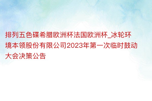 排列五色碟希腊欧洲杯法国欧洲杯_冰轮环境本领股份有限公司2023年第一次临时鼓动大会决策公告