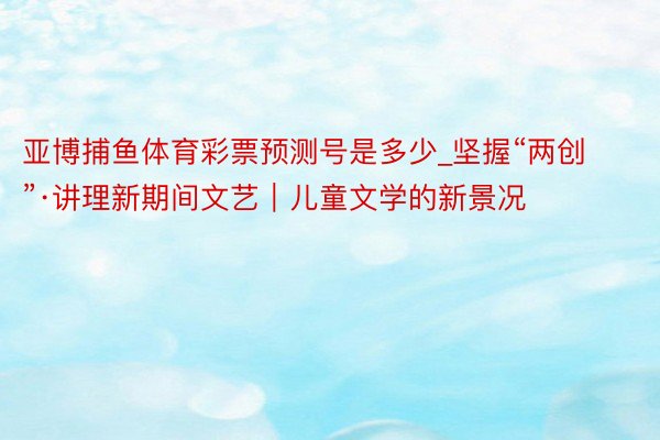 亚博捕鱼体育彩票预测号是多少_坚握“两创”·讲理新期间文艺｜儿童文学的新景况