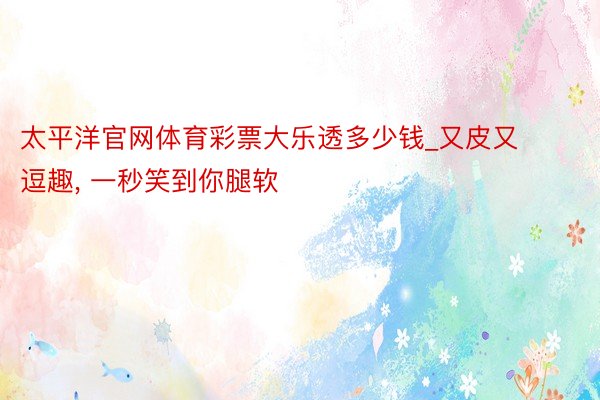 太平洋官网体育彩票大乐透多少钱_又皮又逗趣, 一秒笑到你腿软