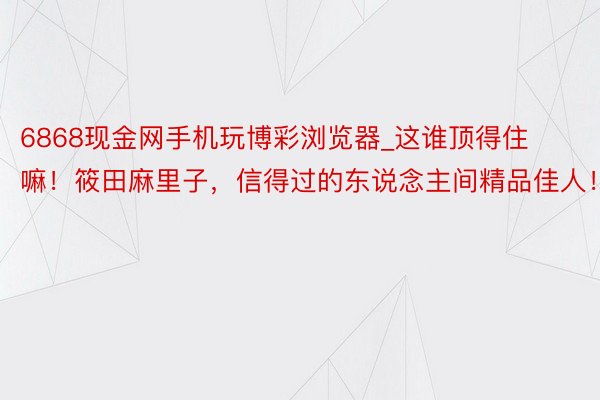 6868现金网手机玩博彩浏览器_这谁顶得住嘛！筱田麻里子，信得过的东说念主间精品佳人！