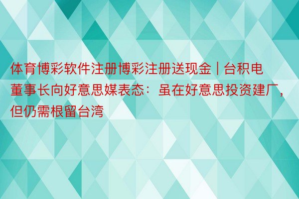 体育博彩软件注册博彩注册送现金 | 台积电董事长向好意思媒表态：虽在好意思投资建厂，但仍需根留台湾