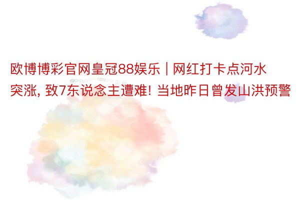 欧博博彩官网皇冠88娱乐 | 网红打卡点河水突涨， 致7东说念主遭难! 当地昨日曾发山洪预警