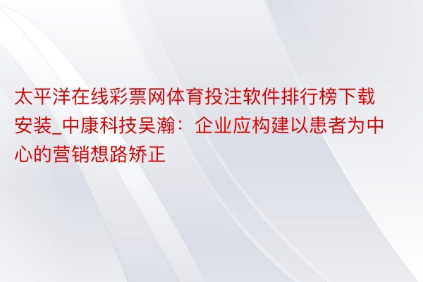 太平洋在线彩票网体育投注软件排行榜下载安装_中康科技吴瀚：企业应构建以患者为中心的营销想路矫正