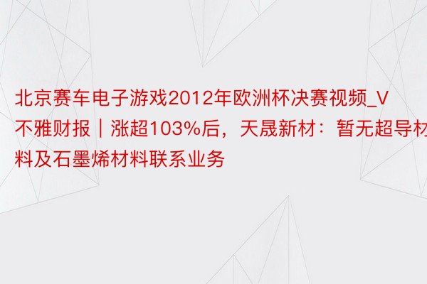 北京赛车电子游戏2012年欧洲杯决赛视频_V不雅财报｜涨超103%后，天晟新材：暂无超导材料及石墨烯材料联系业务