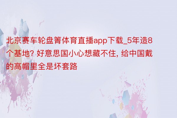 北京赛车轮盘箐体育直播app下载_5年造8个基地? 好意思国小心想藏不住, 给中国戴的高帽里全是坏套路