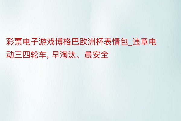 彩票电子游戏博格巴欧洲杯表情包_违章电动三四轮车, 早淘汰、晨安全