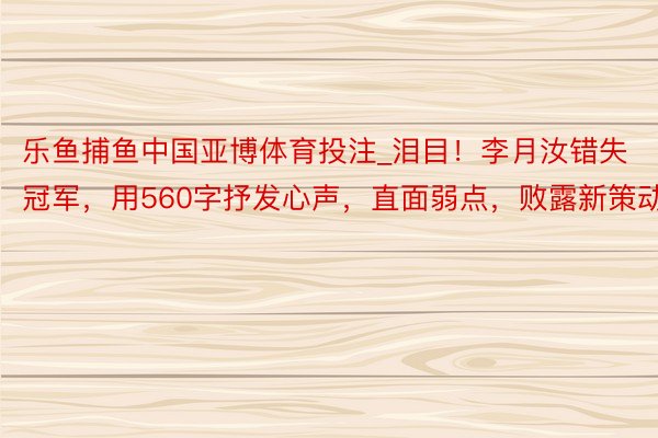 乐鱼捕鱼中国亚博体育投注_泪目！李月汝错失冠军，用560字抒发心声，直面弱点，败露新策动