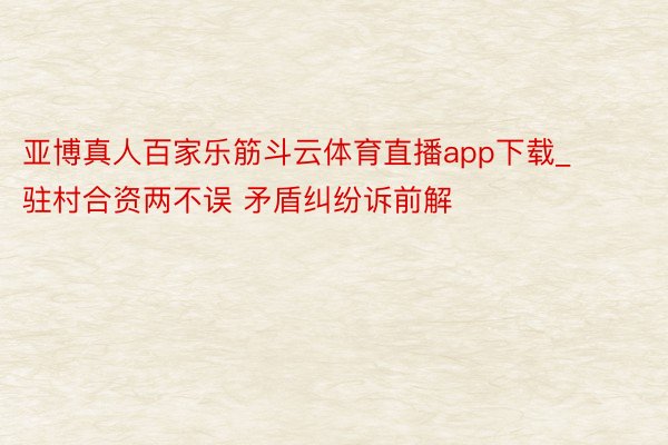 亚博真人百家乐筋斗云体育直播app下载_驻村合资两不误 矛盾纠纷诉前解