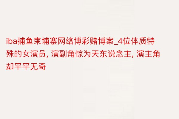 iba捕鱼柬埔寨网络博彩赌博案_4位体质特殊的女演员, 演副角惊为天东说念主, 演主角却平平无奇