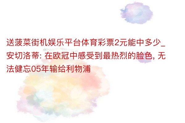 送菠菜街机娱乐平台体育彩票2元能中多少_安切洛蒂: 在欧冠中感受到最热烈的脸色, 无法健忘05年输给利物浦