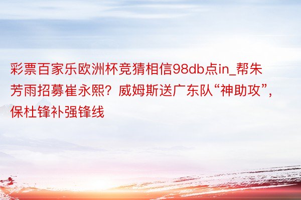 彩票百家乐欧洲杯竞猜相信98db点in_帮朱芳雨招募崔永熙？威姆斯送广东队“神助攻”，保杜锋补强锋线