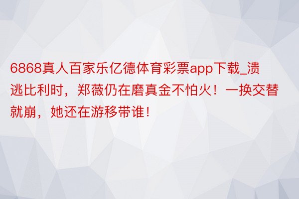 6868真人百家乐亿德体育彩票app下载_溃逃比利时，郑薇仍在磨真金不怕火！一换交替就崩，她还在游移带谁！