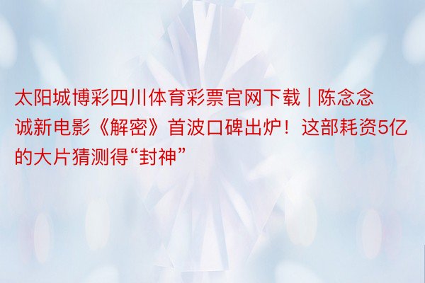 太阳城博彩四川体育彩票官网下载 | 陈念念诚新电影《解密》首波口碑出炉！这部耗资5亿的大片猜测得“封神”