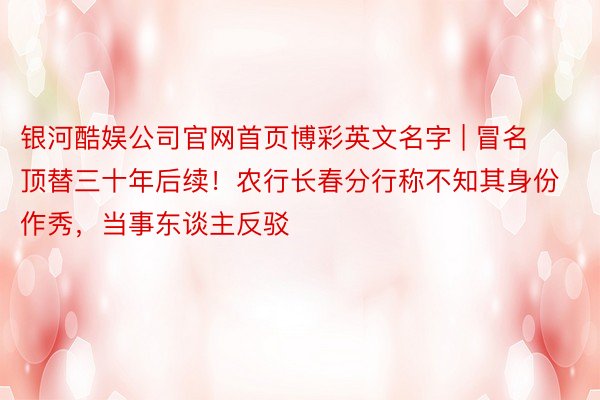 银河酷娱公司官网首页博彩英文名字 | 冒名顶替三十年后续！农行长春分行称不知其身份作秀，当事东谈主反驳