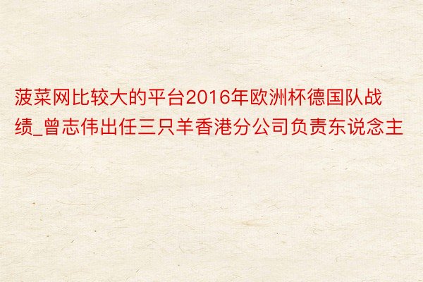 菠菜网比较大的平台2016年欧洲杯德国队战绩_曾志伟出任三只羊香港分公司负责东说念主
