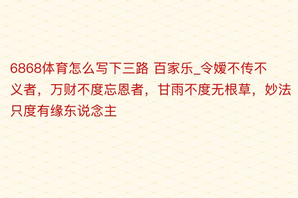 6868体育怎么写下三路 百家乐_令嫒不传不义者,万财不度忘恩者,甘雨不度无根草,妙法只度有缘东说念主
