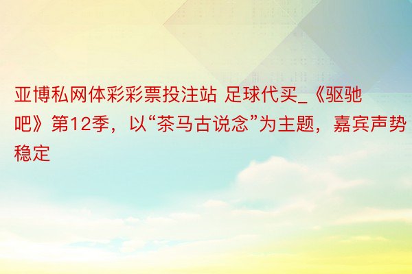 亚博私网体彩彩票投注站 足球代买_《驱驰吧》第12季，以“茶马古说念”为主题，嘉宾声势稳定
