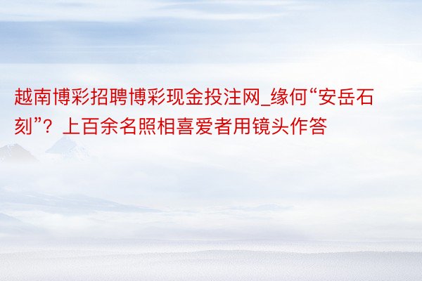 越南博彩招聘博彩现金投注网_缘何“安岳石刻”？上百余名照相喜爱者用镜头作答